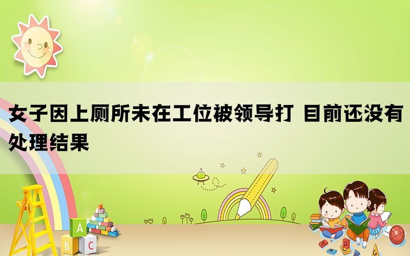 女子因上廁所未在工位被領導打 目前還沒有處理結(jié)果