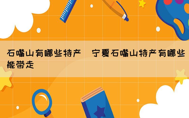 石嘴山有哪些特產(寧夏石嘴山特產有哪些能帶走)