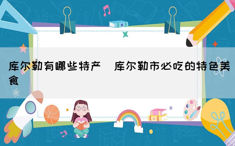 庫爾勒有哪些特產(庫爾勒市必吃的特色美食)