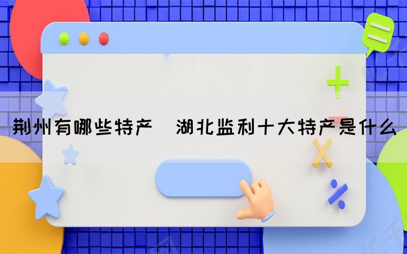 荊州有哪些特產(湖北監(jiān)利十大特產是什么)