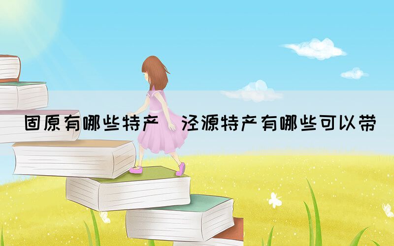 固原有哪些特產(chǎn)(涇源特產(chǎn)有哪些可以帶)