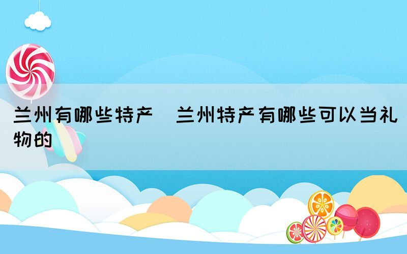蘭州有哪些特產(蘭州特產有哪些可以當禮物的)