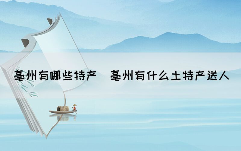 亳州有哪些特產(chǎn)(亳州有什么土特產(chǎn)送人)