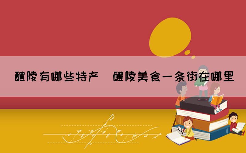 醴陵有哪些特產(醴陵美食一條街在哪里)