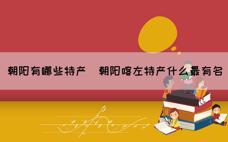 朝陽(yáng)有哪些特產(chǎn)(朝陽(yáng)喀左特產(chǎn)什么最有名)