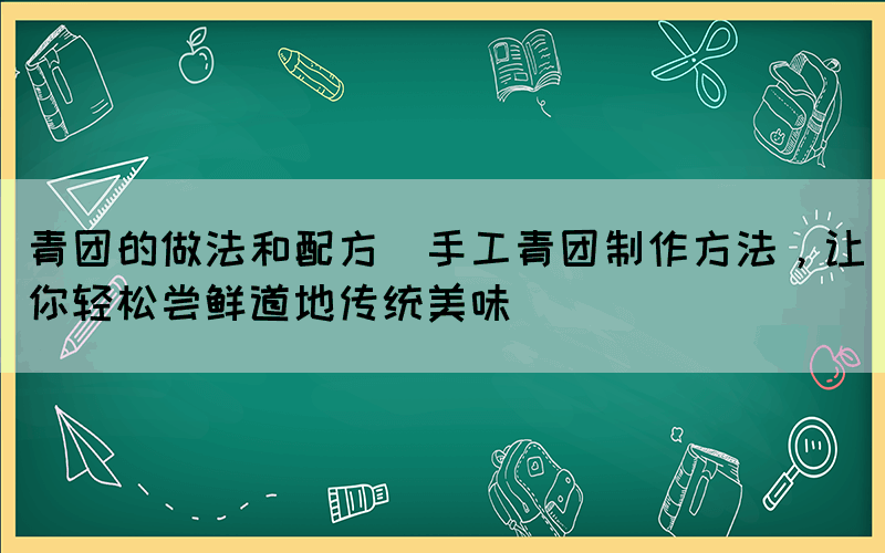 青團的做法和配方(手工青團制作方法，讓你輕松嘗鮮道地傳統(tǒng)美味)