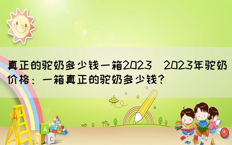 真正的駝奶多少錢一箱2023(2023年駝奶價格：一箱真正的駝奶多少錢？)