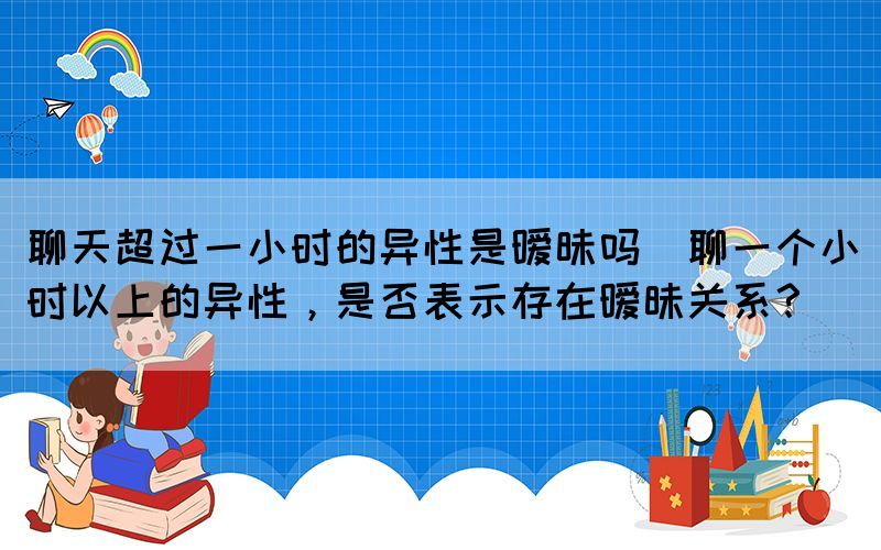 聊天超過一小時的異性是曖昧嗎(聊一個小時以上的異性，是否表示存在曖昧關系？)