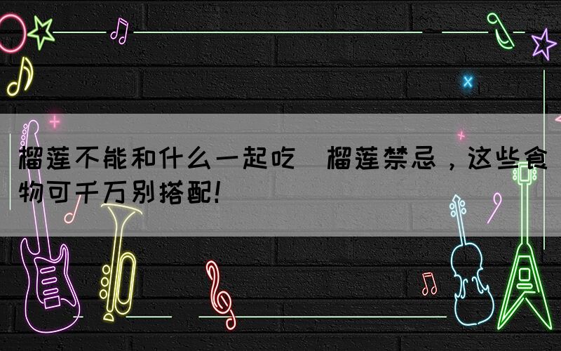 榴蓮不能和什么一起吃(榴蓮禁忌，這些食物可千萬別搭配！)