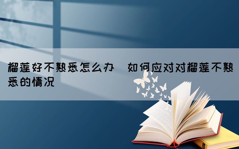 榴蓮好不熟悉怎么辦(如何應對對榴蓮不熟悉的情況)