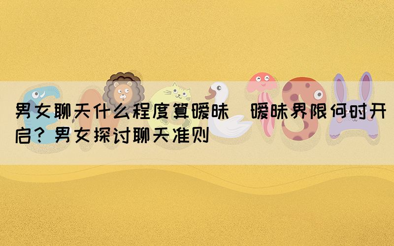 男女聊天什么程度算曖昧(曖昧界限何時開啟？男女探討聊天準則)