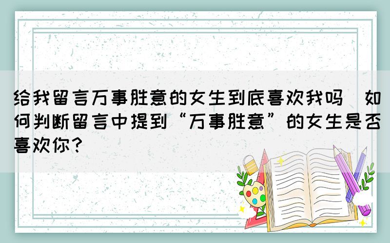 給我留言萬事勝意的女生到底喜歡我嗎(如何判斷留言中提到“萬事勝意”的女生是否喜歡你？)
