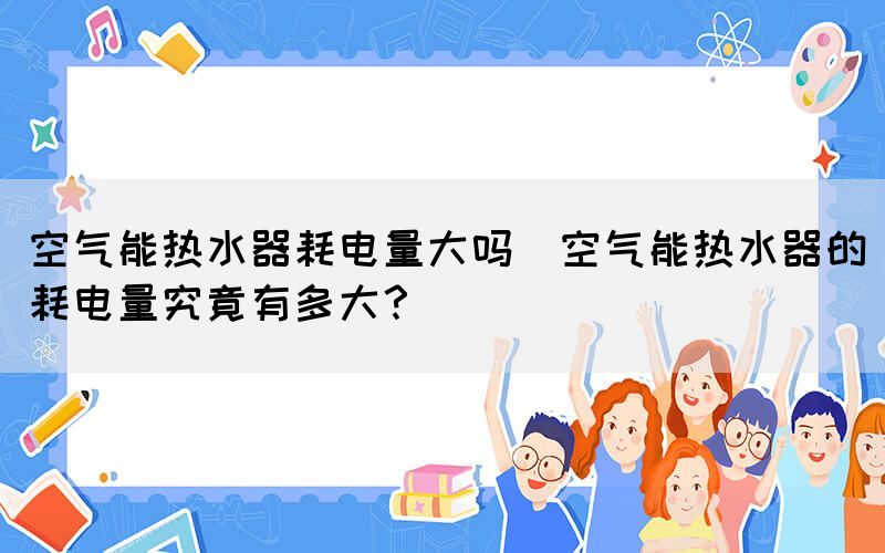 空氣能熱水器耗電量大嗎(空氣能熱水器的耗電量究竟有多大？)
