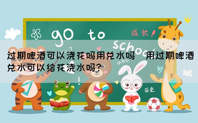 過期啤酒可以澆花嗎用兌水嗎(用過期啤酒兌水可以給花澆水嗎？)