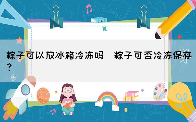 粽子可以放冰箱冷凍嗎(粽子可否冷凍保存？)