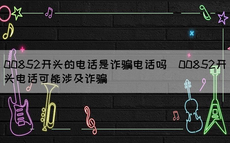 00852開(kāi)頭的電話是詐騙電話嗎(00852開(kāi)頭電話可能涉及詐騙)(圖1)