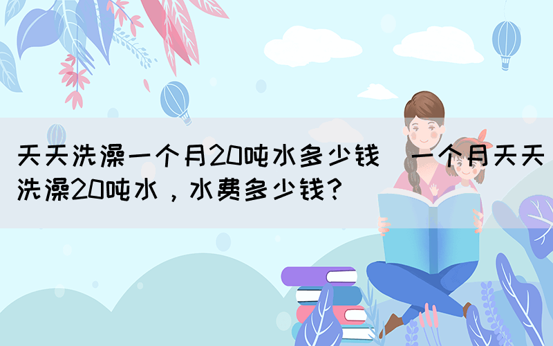 天天洗澡一個(gè)月20噸水多少錢(一個(gè)月天天洗澡20噸水，水費(fèi)多少錢？)(圖1)