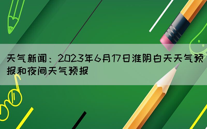 天氣新聞：2023年6月17日淮陰白天天氣預(yù)報和夜間天氣預(yù)報