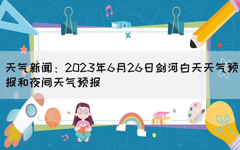天氣新聞：2023年6月26日劍河白天天氣預(yù)報(bào)和夜間天氣預(yù)報(bào)
