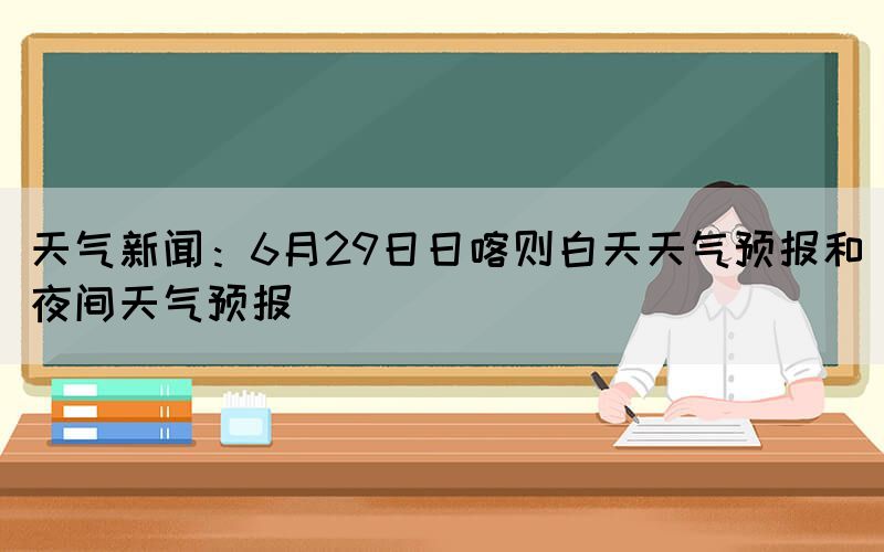天氣新聞：6月29日日喀則白天天氣預(yù)報(bào)和夜間天氣預(yù)報(bào)