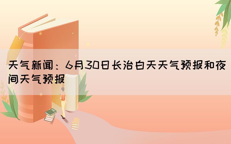 天氣新聞：6月30日長(zhǎng)治白天天氣預(yù)報(bào)和夜間天氣預(yù)報(bào)