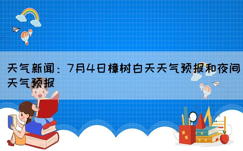 天氣新聞：7月4日樟樹白天天氣預(yù)報和夜間天氣預(yù)報