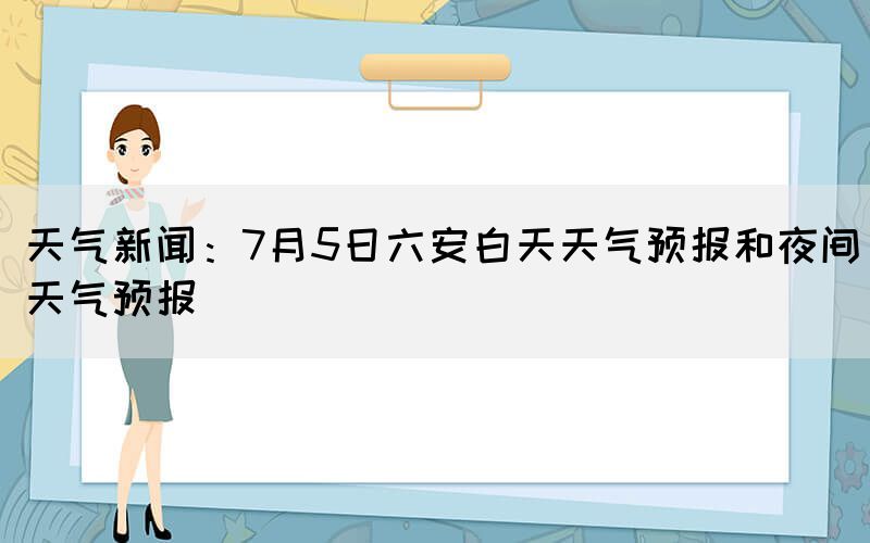 天氣新聞：7月5日六安白天天氣預(yù)報和夜間天氣預(yù)報