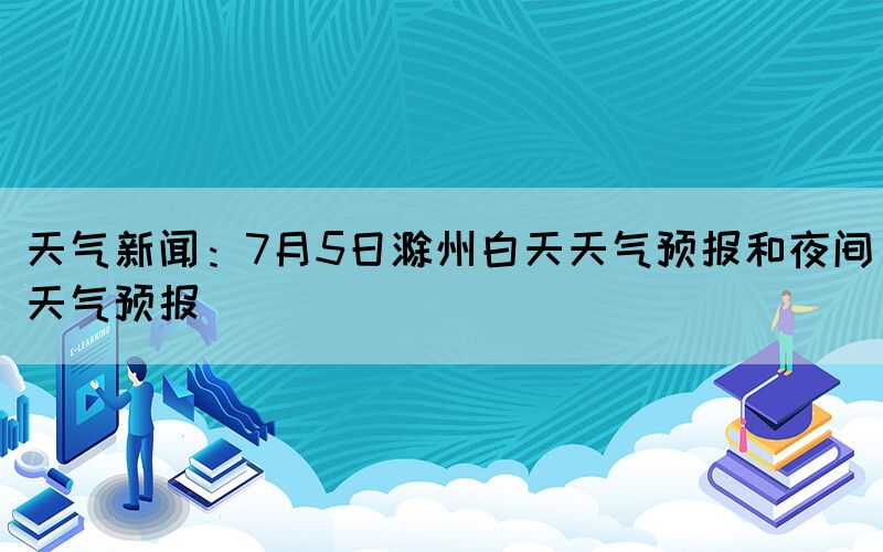 天氣新聞：7月5日滁州白天天氣預(yù)報和夜間天氣預(yù)報