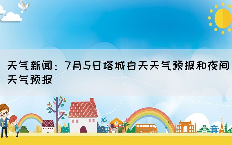 天氣新聞：7月5日塔城白天天氣預(yù)報和夜間天氣預(yù)報