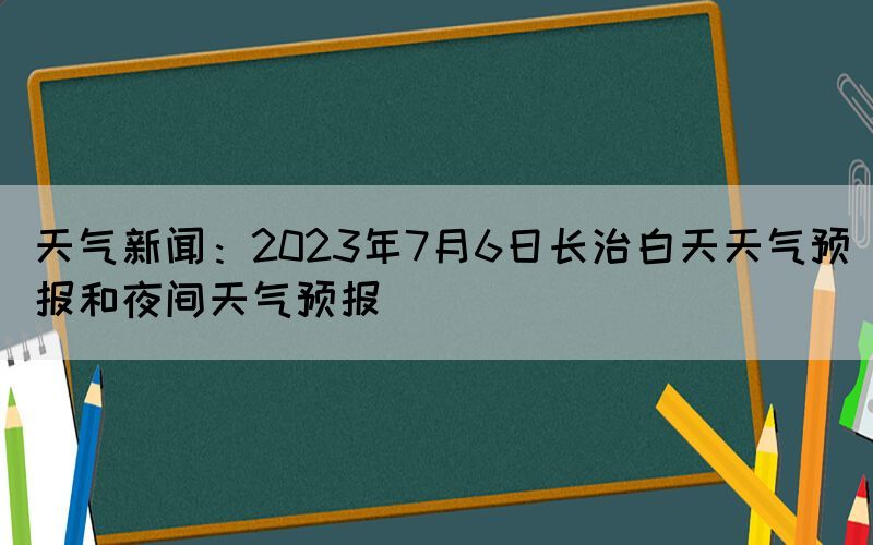 天氣新聞：2023年7月6日長治白天天氣預(yù)報和夜間天氣預(yù)報