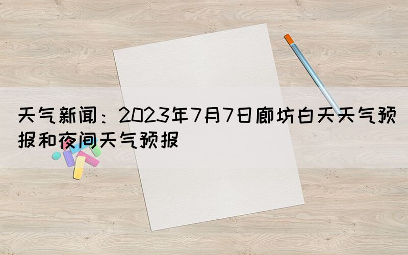 天氣新聞：2023年7月7日廊坊白天天氣預(yù)報和夜間天氣預(yù)報