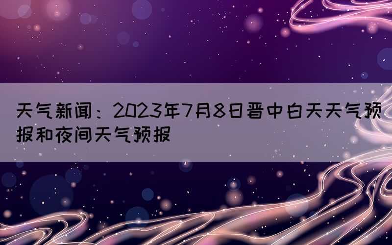 天氣新聞：2023年7月8日晉中白天天氣預(yù)報和夜間天氣預(yù)報
