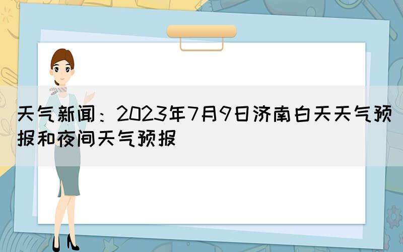 天氣新聞：2023年7月9日濟南白天天氣預(yù)報和夜間天氣預(yù)報