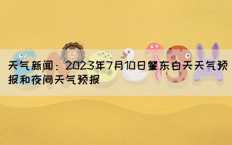 天氣新聞：2023年7月10日肇東白天天氣預(yù)報和夜間天氣預(yù)報