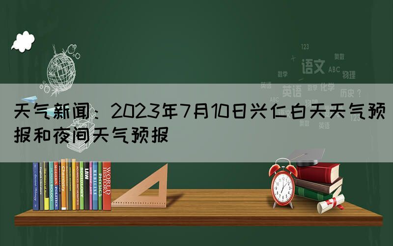 天氣新聞：2023年7月10日興仁白天天氣預(yù)報和夜間天氣預(yù)報