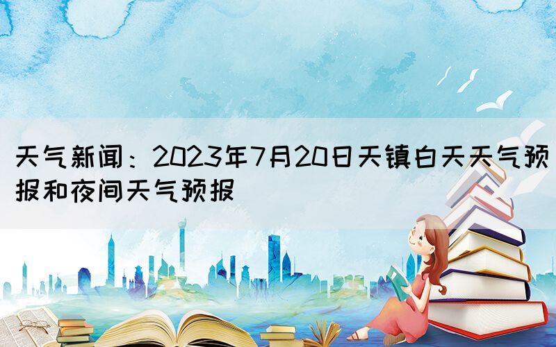 天氣新聞：2023年7月20日天鎮(zhèn)白天天氣預(yù)報(bào)和夜間天氣預(yù)報(bào)