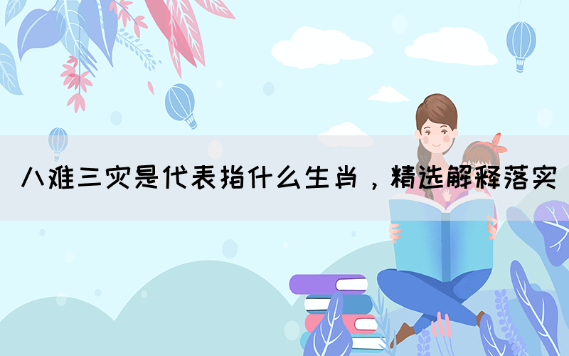 八難三災(zāi)是代表指什么生肖，精選解釋落實(圖1)