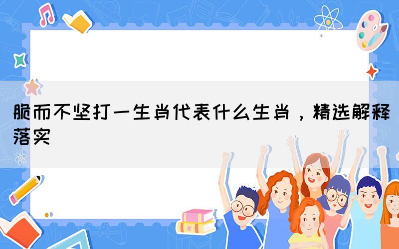 脆而不堅打一生肖代表什么生肖，精選解釋落實(圖1)